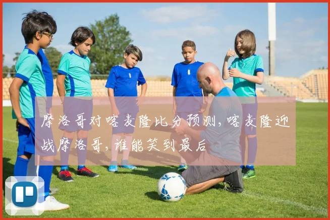摩洛哥对喀麦隆比分预测,喀麦隆迎战摩洛哥,谁能笑到最后